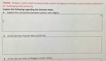 THEME: Religious reform both increased state control of religious institutions and provided justifications 
for challenging state authority. 
Explain the following regarding the German states 
Explain the connections between politics and religion 
ID the German Peasant Wars (1524-25) 
ID the German Wars of Religion [1530s-1550s]