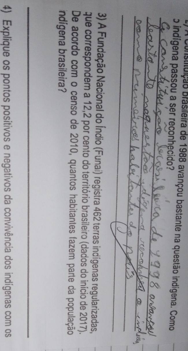 A Constituição brasileira de 1988 avançou bastante na questão indígena. Como 
b indígena passou a ser reconhecido? 
_ 
_ 
_ 
_ 
_ 
_ 
_ 
3) A Fundação Nacional do Índio (Funai) registra 462 terras indígenas regularizadas, 
que correspondem a 12,2 por cento do território brasileiro (dados do início de 2017). 
De acordo com o censo de 2010, quantos habitantes fazem parte da população 
ndígena brasileira? 
_ 
4) Explique os pontos positivos e negativos da convivência dos indígenas com os