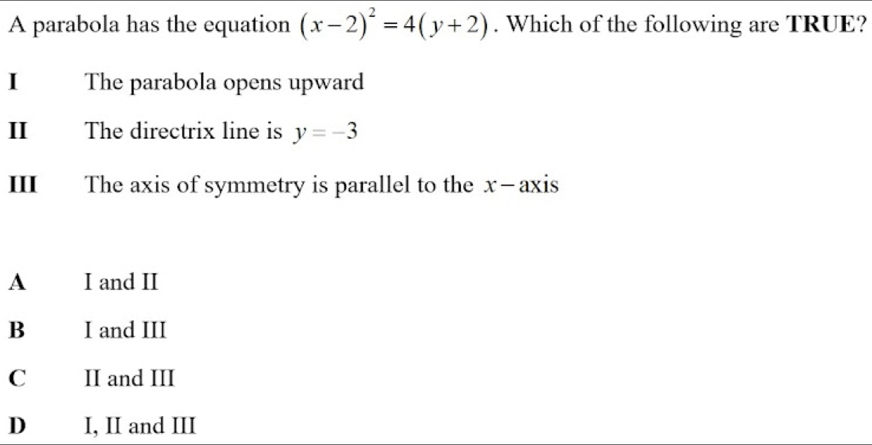 A parabola has the equation (x-2)^2=4(y+2). Which of the following are TRUE?
1 The parabola opens upward
I₹ The directrix line is y=-3
III The axis of symmetry is parallel to the x —axis
A I and II
B I and III
C II and III
D I, II and III