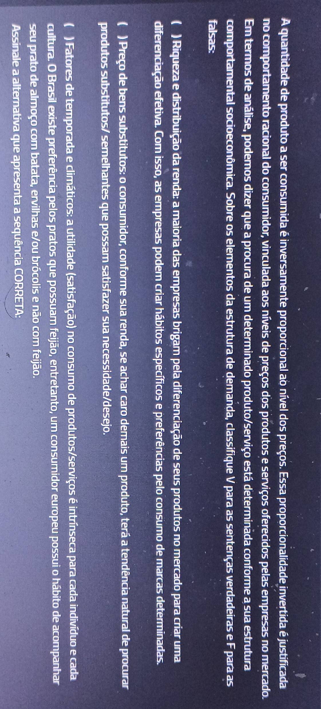 A quantidade de produto a ser consumida é inversamente proporcional ao nível dos preços. Essa proporcionalidade invertida é justificada
no comportamento racional do consumidor, vinculada aos níveis de preços dos produtos e serviços oferecidos pelas empresas no mercado.
Em termos de análise, podemos dizer que a procura de um determinado produto/serviço está determinada conforme a sua estrutura
comportamental socioeconômica. Sobre os elementos da estrutura de demanda, classifique V para as sentenças verdadeiras e F para as
falsas:
( ) Riqueza e distribuição da renda: a maioria das empresas brigam pela diferenciação de seus produtos no mercado para criar uma
diferenciação efetiva. Com isso, as empresas podem criar hábitos específicos e preferências pelo consumo de marcas determinadas.
( ) Preço de bens substitutos: o consumidor, conforme sua renda, se achar caro demais um produto, terá a tendência natural de procurar
produtos substitutos/ semelhantes que possam satisfazer sua necessidade/desejo.
( ) Fatores de temporada e climáticos: a utilidade (satisfação) no consumo de produtos/serviços é intrínseca para cada indivíduo e cada
cultura. O Brasil existe preferência pelos pratos que possuam feijão, entretanto, um consumidor europeu possui o hábito de acompanhar
seu prato de almoço com batata, ervilhas e/ou brócolis e não com feijão.
Assinale a alternativa que apresenta a sequência CORRETA: