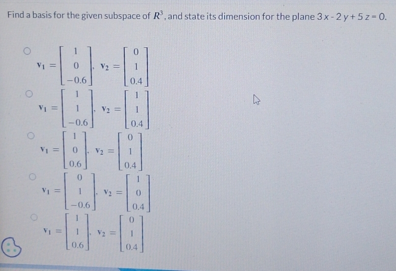 Find a basis for the given subspace of R^3 , and state its dimension for the plane 3x-2y+5z=0.
v_1=beginbmatrix 1 0 -0.6endbmatrix. v_2=beginbmatrix 0 1 0.4endbmatrix
v_1=beginbmatrix 1 1 -0.6endbmatrix. v_2=beginbmatrix 1 1 0.4endbmatrix
v_1=beginbmatrix 1 0 0.6endbmatrix. v_2=beginbmatrix 0 1 0.4endbmatrix
v_1=beginbmatrix 0 1 -0.6endbmatrix. v_2=beginbmatrix 1 0 0.4endbmatrix
v_1=beginbmatrix 1 1 0.6endbmatrix .v_2=beginbmatrix 0 1 0.4endbmatrix