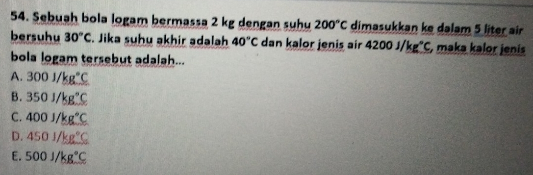 Sebuah bola logam bermassa 2 kg dengan suhu 200°C dimasukkan ke dalam 5 liter air
bersuhu 30^oC. Jika suhu akhir adalah 40°C dan kalor jenis air 4200J/kg^^circ C , maka kalor jenis
bola logam tersebut adalah...
A. 300J/kg°C
B. 350J/kg°C
C. 400j/kg°C
D. 450J/kg°C
E. 500J/kg°C