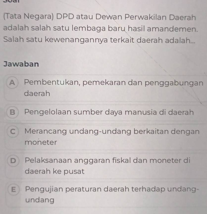 (Tata Negara) DPD atau Dewan Perwakilan Daerah
adalah salah satu lembaga baru hasil amandemen.
Salah satu kewenangannya terkait daerah adalah...
Jawaban
A Pembentukan, pemekaran dan penggabungan
daerah
B Pengelolaan sumber daya manusia di daerah
CMerancang undang-undang berkaitan dengan
moneter
D Pelaksanaan anggaran fiskal dan moneter di
daerah ke pusat
E Pengujian peraturan daerah terhadap undang-
undang