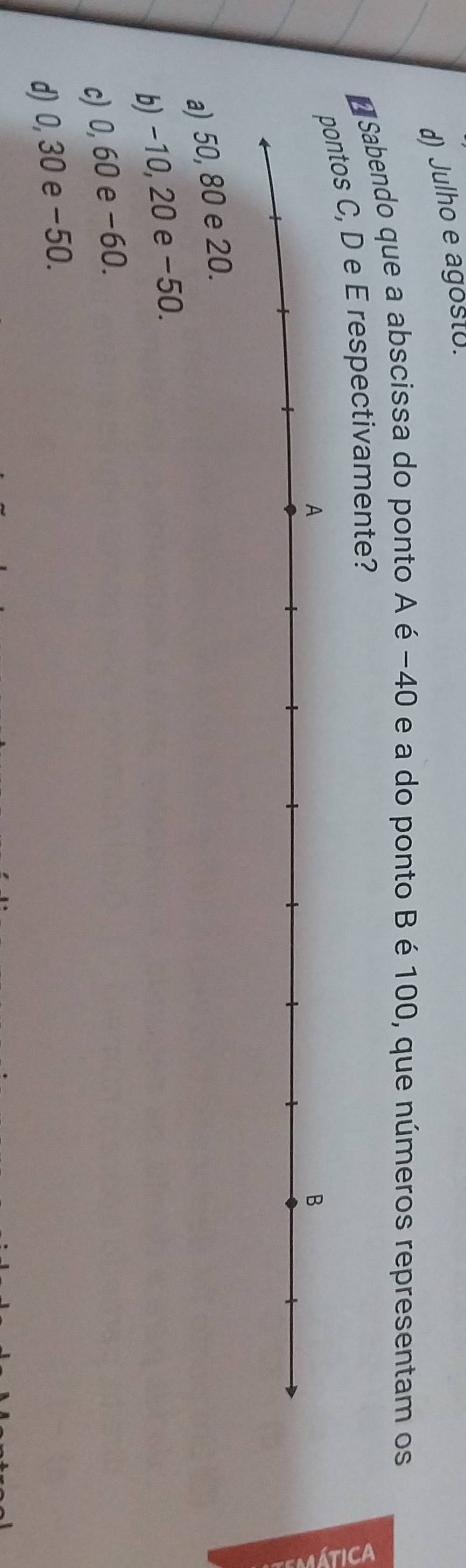 d) Julho e agosto.
O Sabendo que a abscissa do ponto A é −40 e a do ponto Bé 100, que números representam os
s C, D e E respectivamente?
a) 50, 80 e 20.
b) −10, 20 e −50.
c) 0, 60 e −60.
d) 0, 30 e −50.