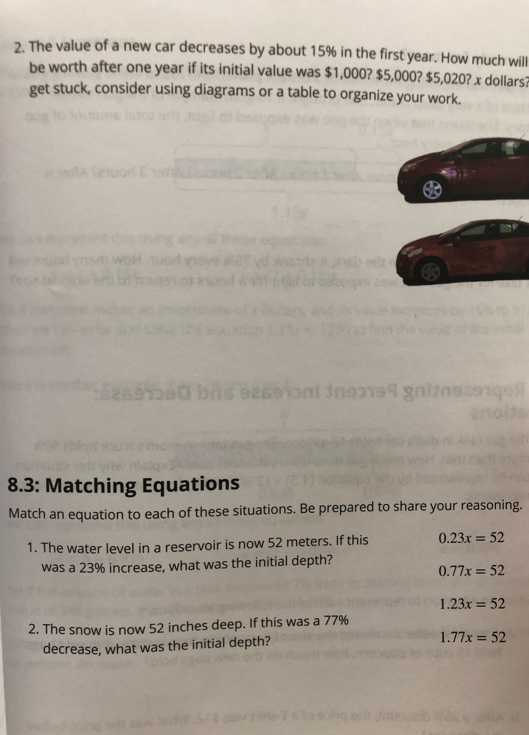 The value of a new car decreases by about 15% in the first year. How much will
be worth after one year if its initial value was $1,000? $5,000? $5,020? x dollars?
get stuck, consider using diagrams or a table to organize your work.
8.3: Matching Equations
Match an equation to each of these situations. Be prepared to share your reasoning.
1. The water level in a reservoir is now 52 meters. If this 0.23x=52
was a 23% increase, what was the initial depth?
0.77x=52
1.23x=52
2. The snow is now 52 inches deep. If this was a 77%
decrease, what was the initial depth?
1.77x=52