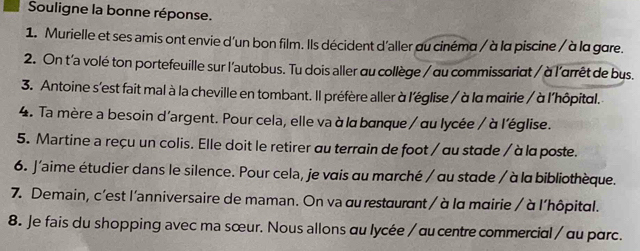 Souligne la bonne réponse. 
1. Murielle et ses amis ont envie d'un bon film. Ils décident d'aller au cinéma / à la piscine / à la gare. 
2. On t'a volé ton portefeuille sur l'autobus. Tu dois aller au collège / au commissariat / à l'arrêt de bus. 
3. Antoine s'est fait mal à la cheville en tombant. Il préfère aller à l'église / à la mairie / à l'hôpital. 
4. Ta mère a besoin d'argent. Pour cela, elle va à lα banque / αu lycée / à l'église. 
5. Martine a reçu un colis. Elle doit le retirer au terrain de foot / au stade / à la poste. 
6. J'aime étudier dans le silence. Pour cela, je vais au marché / au stade / à la bibliothèque. 
7. Demain, c'est l'anniversaire de maman. On va au restaurant / à lα mairie / à l'hôpital. 
8. Je fais du shopping avec ma sœur. Nous allons αu lycée / αu centre commercial / αu parc.