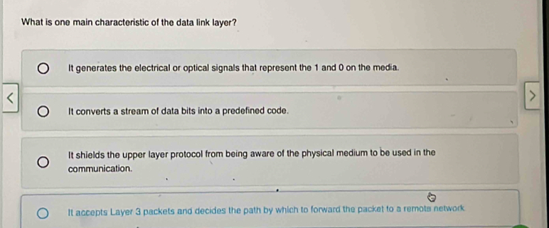 What is one main characteristic of the data link layer?
It generates the electrical or optical signals that represent the 1 and 0 on the media.
It converts a stream of data bits into a predefined code.
It shields the upper layer protocol from being aware of the physical medium to be used in the
communication.
It accepts Layer 3 packets and decides the path by which to forward the packet to a remots network