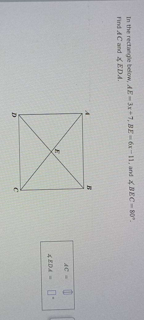 In the rectangle below, AE=3x+7, BE=6x-11 , and ∠ BEC=80°. 
Find A C and ∠ EDA.
AC=□
∠ EDA= □°