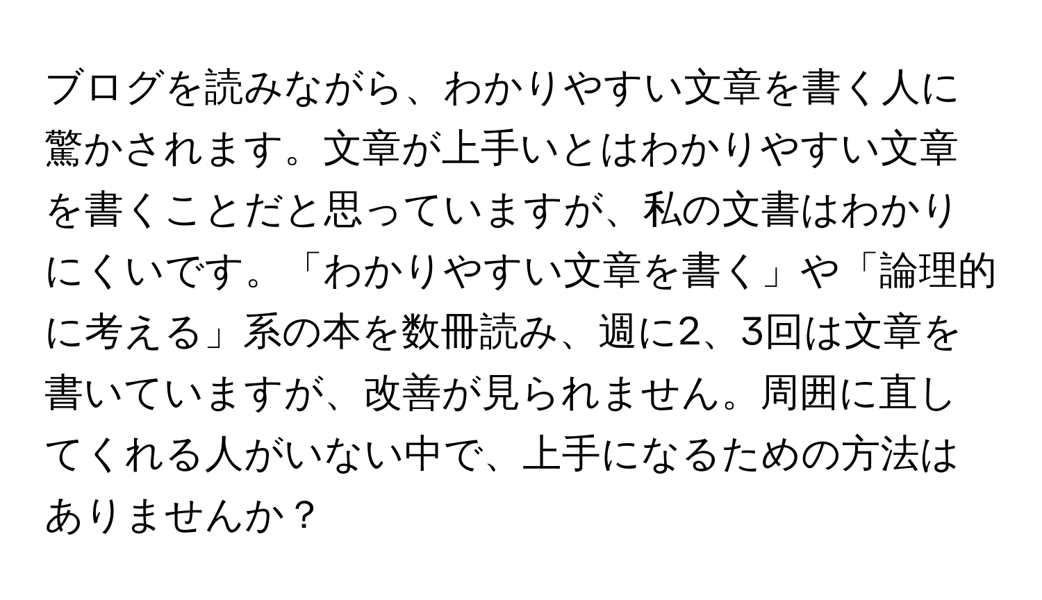 ブログを読みながら、わかりやすい文章を書く人に驚かされます。文章が上手いとはわかりやすい文章を書くことだと思っていますが、私の文書はわかりにくいです。「わかりやすい文章を書く」や「論理的に考える」系の本を数冊読み、週に2、3回は文章を書いていますが、改善が見られません。周囲に直してくれる人がいない中で、上手になるための方法はありませんか？