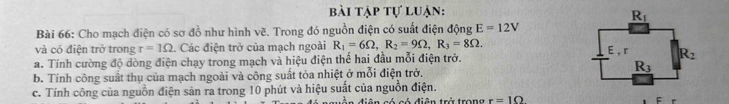 bài tập tự luận:
Bài 66: Cho mạch điện có sơ đồ như hình vẽ. Trong đó nguồn điện có suất điện động E=12V
và có điện trở trong r=1Omega. Các điện trở của mạch ngoài R_1=6Omega ,R_2=9Omega ,R_3=8Omega .
a. Tính cường độ dòng điện chạy trong mạch và hiệu điện thế hai đầu mỗi điện trở. 
b. Tính công suất thụ của mạch ngoài và công suất tỏa nhiệt ở mỗi điện trở.
c. Tính công của nguồn điện sản ra trong 10 phút và hiệu suất của nguồn điện.
điên có có điện trở trong r=10