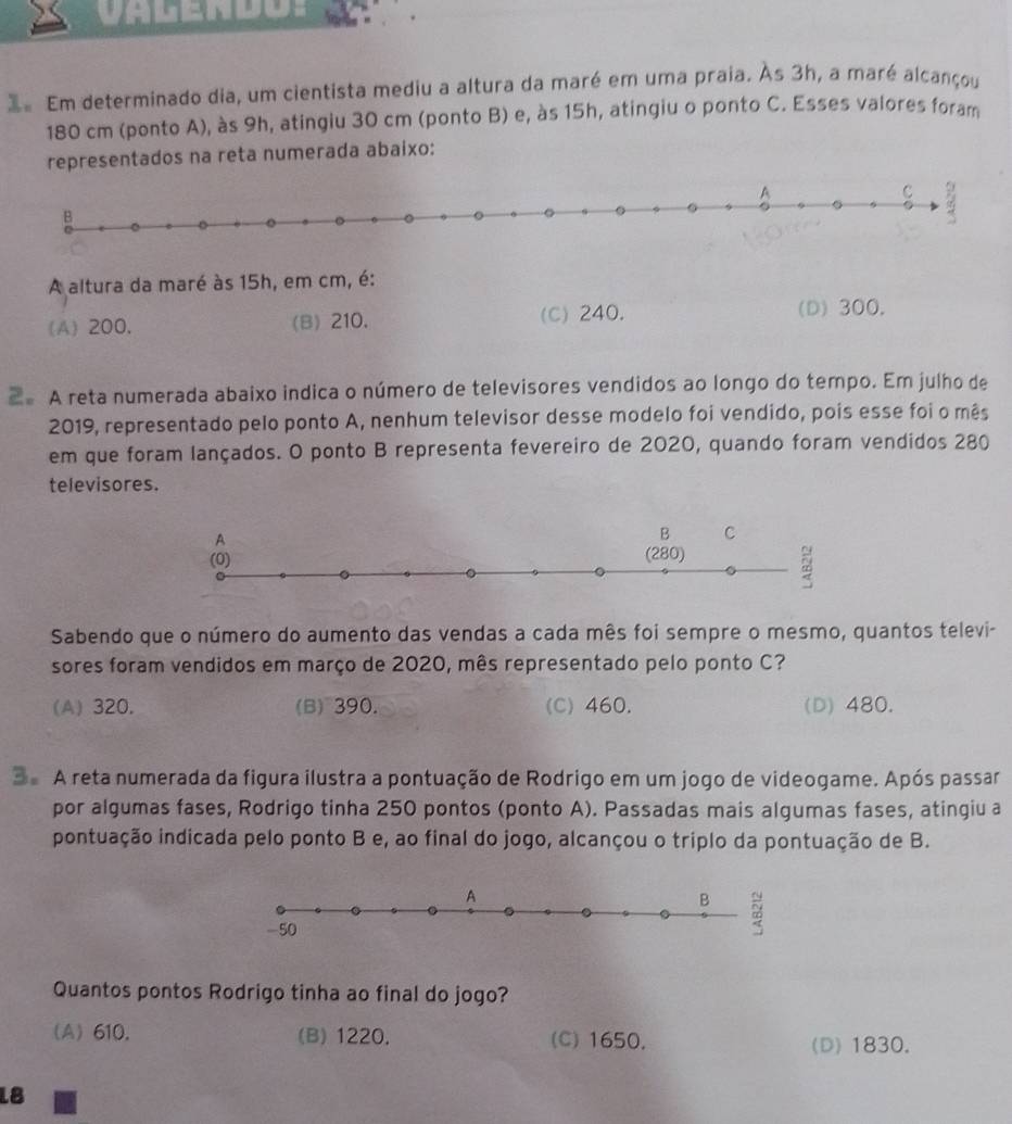 Valendo:
3 Em determinado dia, um cientista mediu a altura da maré em uma praia. Às 3h, a maré alcançou
180 cm (ponto A), às 9h, atingiu 30 cm (ponto B) e, às 15h, atingiu o ponto C. Esses valores foram
representados na reta numerada abaixo:
A altura da maré às 15h, em cm, é:
(A) 200, (B) 210. (C) 240. (D) 300.
2 A reta numerada abaixo indica o número de televisores vendidos ao longo do tempo. Em julho de
2019, representado pelo ponto A, nenhum televisor desse modelo foi vendido, pois esse foi o mês
em que foram lançados. O ponto B representa fevereiro de 2020, quando foram vendidos 280
televisores.
Sabendo que o número do aumento das vendas a cada mês foi sempre o mesmo, quantos televi-
sores foram vendidos em março de 2020, mês representado pelo ponto C?
(A) 320. (B) 390. (C) 460. (D) 480.
3e A reta numerada da figura ilustra a pontuação de Rodrigo em um jogo de videogame. Após passar
por algumas fases, Rodrigo tinha 250 pontos (ponto A). Passadas mais algumas fases, atingiu a
pontuação indicada pelo ponto B e, ao final do jogo, alcançou o triplo da pontuação de B.
Quantos pontos Rodrigo tinha ao final do jogo?
(A) 610. (B) 1220. (C) 1650, (D) 1830.
18