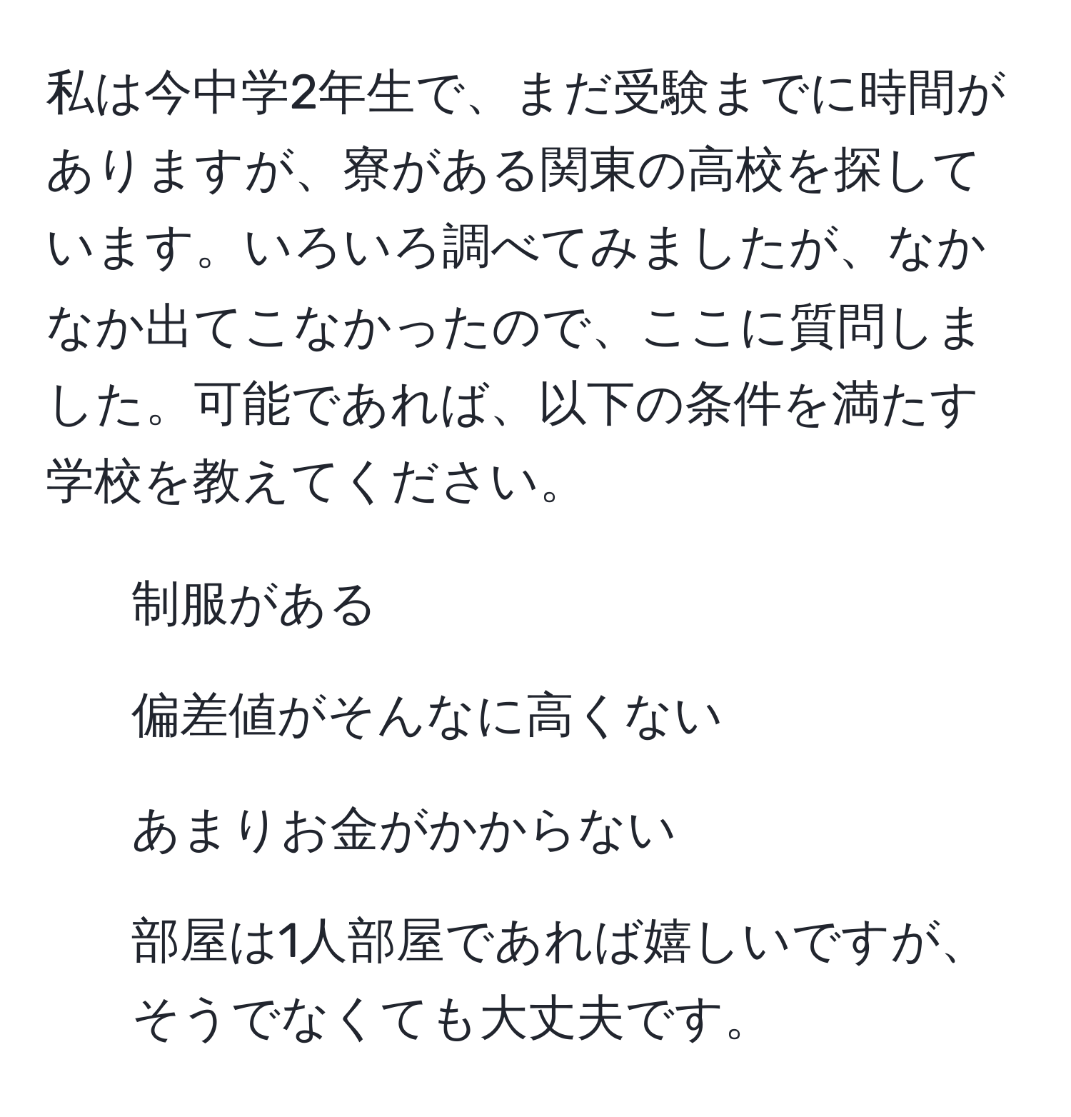 私は今中学2年生で、まだ受験までに時間がありますが、寮がある関東の高校を探しています。いろいろ調べてみましたが、なかなか出てこなかったので、ここに質問しました。可能であれば、以下の条件を満たす学校を教えてください。  
- 制服がある  
- 偏差値がそんなに高くない  
- あまりお金がかからない  
- 部屋は1人部屋であれば嬉しいですが、そうでなくても大丈夫です。