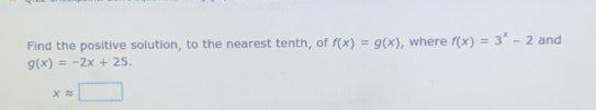 Find the positive solution, to the nearest tenth, of f(x)=g(x) , where f(x)=3^x-2 and
g(x)=-2x+25.
xapprox □