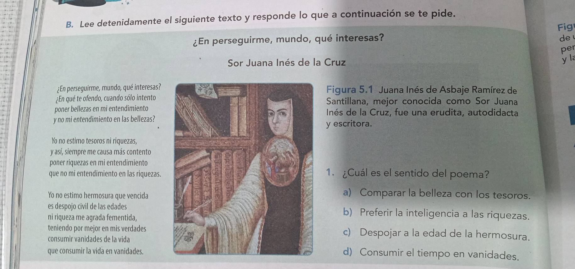 Lee detenidamente el siguiente texto y responde lo que a continuación se te pide.
Fig
¿En perseguirme, mundo, qué interesas? de 
per
Sor Juana Inés de la Cruz
y l
¿En perseguirme, mundo, qué interesas? Figura 5.1 Juana Inés de Asbaje Ramírez de
¿En qué te ofendo, cuando sólo intento Santillana, mejor conocida como Sor Juana
poner bellezas en mi entendimiento Inés de la Cruz, fue una erudita, autodidacta
y no mi entendimiento en las bellezas?
y escritora.
Yo no estimo tesoros ni riquezas,
y así, siempre me causa más contento
poner riquezas en mi entendimiento
que no mi entendimiento en las riquezas.1. ¿Cuál es el sentido del poema?
Yo no estimo hermosura que vencida
a) Comparar la belleza con los tesoros.
es despojo civil de las edadesb) Preferir la inteligencia a las riquezas.
ni riqueza me agrada fementida,
teniendo por mejor en mis verdadesc) Despojar a la edad de la hermosura.
consumir vanidades de la vida
que consumir la vida en vanidades.
d) Consumir el tiempo en vanidades.