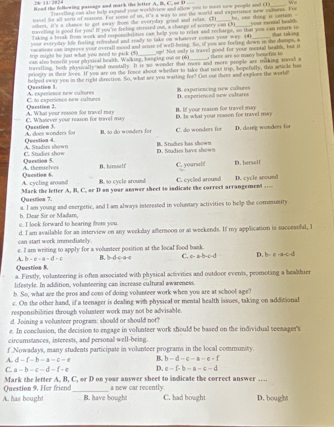 28/ 11/ 2024
Read the following passage and mark the letter A, B, C, or D … _. We
Travelling can also help expand your worldview and allow you to meet new people and (1)
travel for all sorts of reasons. For some of us, it’s a way to see the world and experience new cultures. For
others, it's a chance to get away from the everyday grind and relax. (2) be, one thing is certain -
travelling is good for you! If you’re feeling stressed out, a change of scenery can (3)
Taking a break from work and responsibilities can help you to relax and recharge, so that you can return to your mental health.
your everyday life feeling refreshed and ready to take on whatever comes your way. (4) _that taking
vacations can improve your overall mood and sense of well-being. So, if you are feeling down in the dumps, a
trip might be just what you need to pick (5) up! Not only is travel good for your mental health, but it
can also benefit your physical health. Walking, hanging out or (6) , there are so many benefits to
travelling, both physically--and mentally. It is no wonder that more and more people are making travel a
priority in their lives. If you are on the fence about whether to take that next trip, hopefully, this article has
helped sway you in the right direction. So, what are you waiting for? Get out there and explore the world!
Question 1.
A. experience new cultures B. experiencing new cultures
C. to experience new cultures D. experienced new cultures
Question 2.
A. What your reason for travel may B. If your reason for travel may
Question 3. D. In what your reason for travel may
C. Whatever your reason for travel may
A. does wonders for B. to do wonders for C. do wonders for D. doing wonders for
Question 4.
A. Studies shown B. Studies has shown
C. Studies show D. Studies have shown
Question 5.
A. themselves B. himself C. yourself D. herself
Question 6.
A. cycling around B. to cycle around C. cycled around D. cycle around
Mark the letter A, B, C, or D on your answer sheet to indicate the correct arrangement …
Question 7.
a. I am young and energetic, and I am always interested in voluntary activities to help the community.
b. Dear Sir or Madam,
c. I look forward to hearing from you.
d. I am available for an interview on any weekday afternoon or at weekends. If my application is successful, I
can start work immediately.
e. I am writing to apply for a volunteer position at the local food bank.
A. b-e-a-d-c B. b-d-c-a- C C. e -a-b-c- D. b-e-a-c-d
Question 8.
a. Firstly, volunteering is often associated with physical activities and outdoor events, promoting a healthier
lifestyle. In addition, volunteering can increase cultural awareness.
b. So, what are the pros and cons of doing volunteer work when you are at school age?
c. On the other hand, if a teenager is dealing with physical or mental health issues, taking on additional
responsibilities through volunteer work may not be advisable.
d. Joining a volunteer program: should or should not?
e. In conclusion, the decision to engage in volunteer work should be based on the individual teenager's
circumstances, interests, and personal well-being.
f .Nowadays, many students participate in volunteer programs in the local community.
A. d-f-b-a-c-e
B. b-d-c-a-e-f
C. a-b-c-d-f-e D. e-f-b-a-c-d
Mark the letter A, B, C, or D on your answer sheet to indicate the correct answer …
Question 9. Her friend _a new car recently.
A. has bought B. have bought C. had bought D. bought