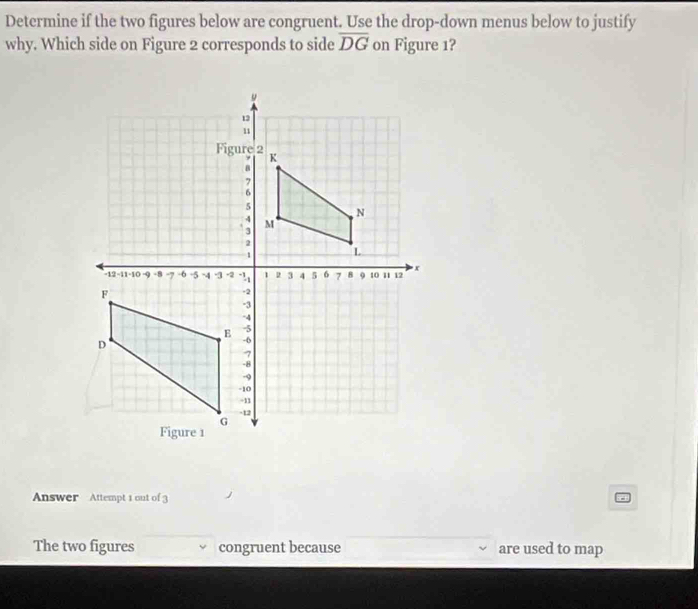 Determine if the two figures below are congruent. Use the drop-down menus below to justify 
why. Which side on Figure 2 corresponds to side overline DG on Figure 1? 
Answer Attempt 1 out of 3 
The two figures congruent because are used to map