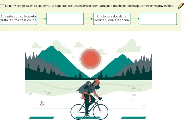 7 ) Dibuja y completa, en tu cuaderno, la siguiente secuencia de acciones para que a un objeto pueda aplicarse fuerza gravitacional. 
Ana sube con su bicicleta Ana toma velocidad a 
hasta la cima de la colina medida quebaja la colina.