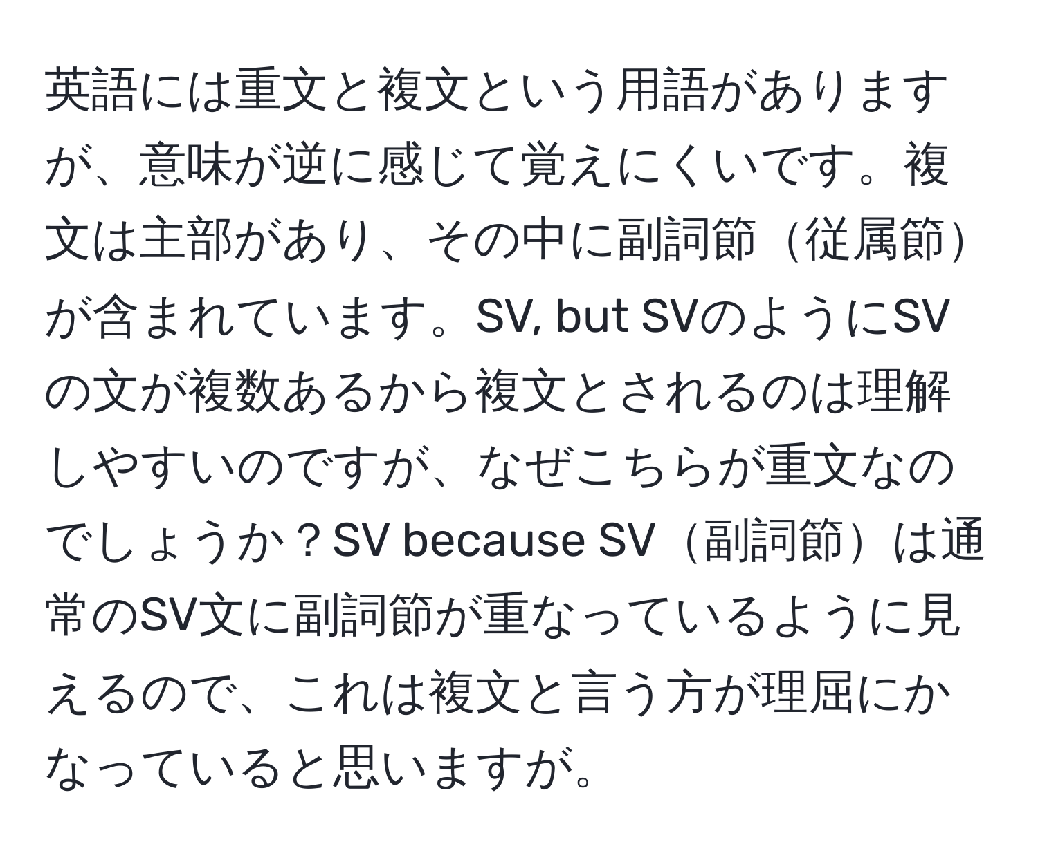 英語には重文と複文という用語がありますが、意味が逆に感じて覚えにくいです。複文は主部があり、その中に副詞節従属節が含まれています。SV, but SVのようにSVの文が複数あるから複文とされるのは理解しやすいのですが、なぜこちらが重文なのでしょうか？SV because SV副詞節は通常のSV文に副詞節が重なっているように見えるので、これは複文と言う方が理屈にかなっていると思いますが。