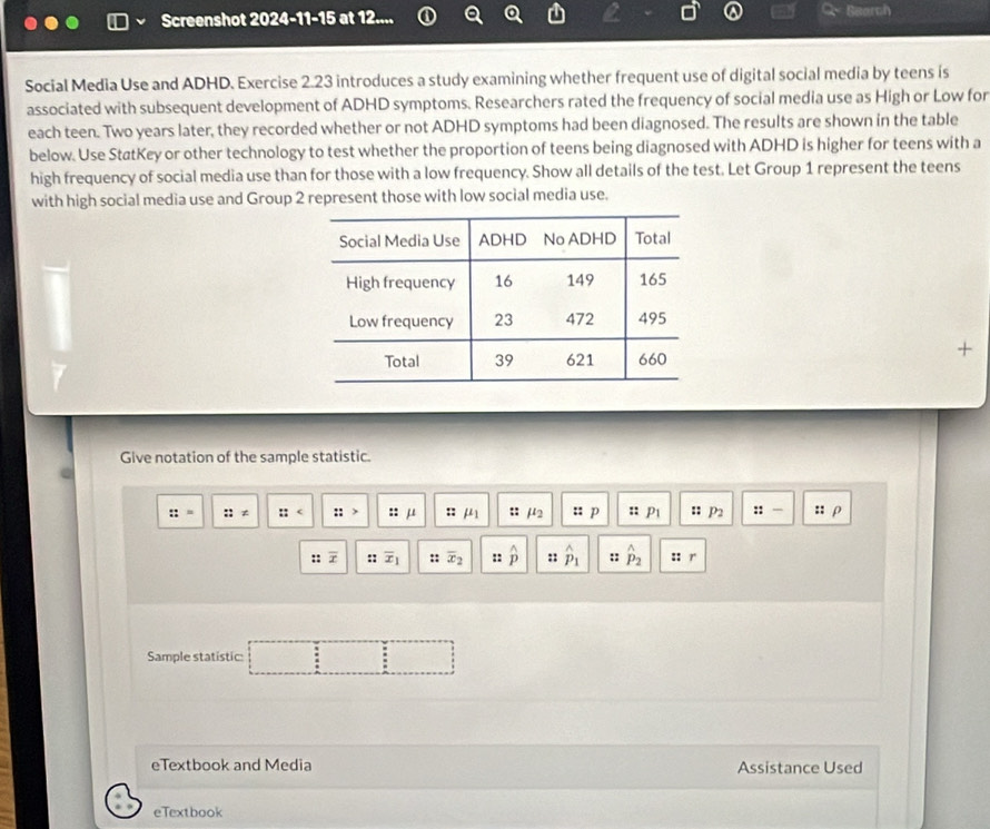 Screenshot 2024-11-15 at 12.... C Bearch 
Social Media Use and ADHD. Exercise 2.23 introduces a study examining whether frequent use of digital social media by teens is 
associated with subsequent development of ADHD symptoms. Researchers rated the frequency of social media use as High or Low for 
each teen. Two years later, they recorded whether or not ADHD symptoms had been diagnosed. The results are shown in the table 
below. Use StatKey or other technology to test whether the proportion of teens being diagnosed with ADHD is higher for teens with a 
high frequency of social media use than for those with a low frequency. Show all details of the test. Let Group 1 represent the teens 
with high social media use and Group 2 represent those with low social media use. 
7 -| 
Give notation of the sample statistic.
::= ::!= :: :: > : : μ :: mu _1 :: mu _2 :: p :: P1 :: P2 :: — :: ρ 
:: overline x :: overline x_1 :: overline x_2 :: hat p :: hat p_1 :: hat p_2 :: r 
Sample statistic: 
: 
eTextbook and Media Assistance Used 
eTextbook