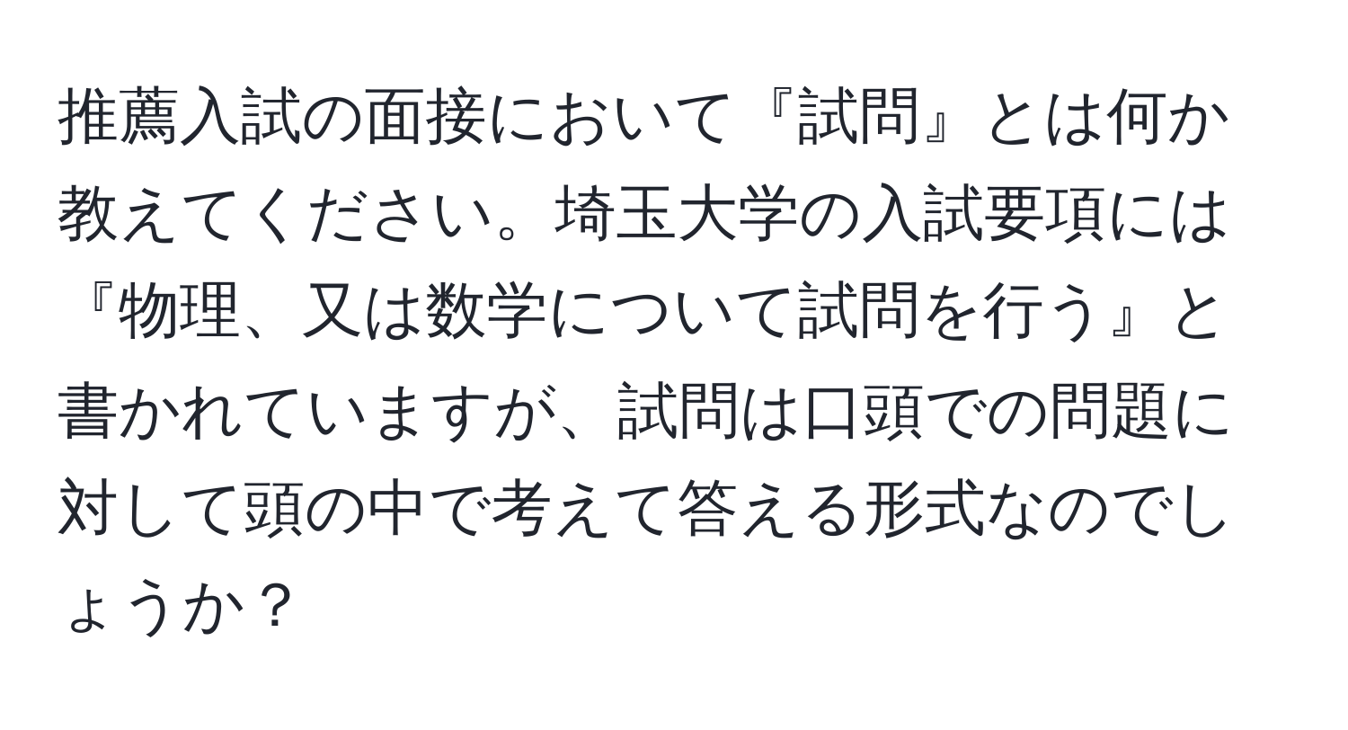 推薦入試の面接において『試問』とは何か教えてください。埼玉大学の入試要項には『物理、又は数学について試問を行う』と書かれていますが、試問は口頭での問題に対して頭の中で考えて答える形式なのでしょうか？