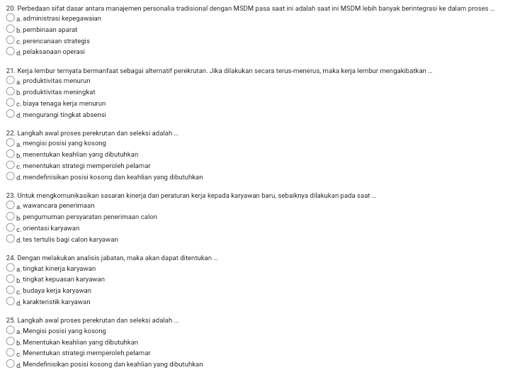 Perbedaan sifat dasar antara manajemen personalia tradisional dengan MSDM pasa saat ini adalah saat ini MSDM lebih banyak berintegrasi ke dalam proses ...
a, administrasi kepeqawaian
b. pembinaan aparat
c. perencanaan strategis
d. pelaksanaan operasi
21. Kerja lembur ternyata bermanfaat sebagai alternatif perekrutan. Jika dilakukan secara terus-menerus, maka kerja lembur mengakibatkan ...
a produktivitas menurun
b. produktivitas meningkat
c. biaya tenaga kerja menurun
d, mengurangi tingkat absensi
22. Langkah awal proses perekrutan dan seleksi adalah ...
a. mengisi posisi yang kosong
b, menentukan keahlian yang dibutuhkan
c. menentukan strategi memperoleh pelamar
d, mendefinisikan posisi kosong dan keahlian yang dibutuhkan
23. Untuk mengkomunikasikan sasaran kinerja dan peraturan kerja kepada karyawan baru, sebaiknya dilakukan pada saat .
a. wawancara penerimaan
b, pengumuman persyaratan penerimaan calon
c. orientasi karyawan
d, tes tertulis baqi calon karyawar
24. Dengan melakukan analisis jabatan, maka akan dapat ditentukan ...
a tingkat kinerja karyawan
b. tingkat kepuasan karyawan
c. budaya kerja karyawan
d. karakteristik karyawan
25. Langkah awal proses perekrutan dan seleksi adalah ...
a. Mengisi posisi yang kosong
b. Menentukan keahlian yang dibutuhkan
c. Menentukan strategi memperoleh pelamar
d. Mendefinisikan posisi kosong dan keahlian yang dibutuhkan
