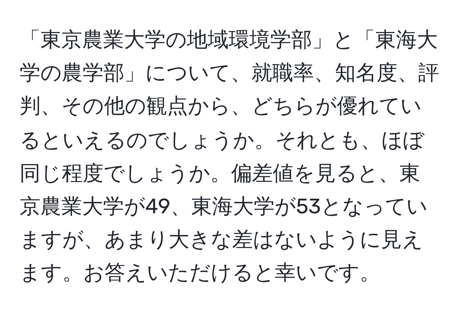 「東京農業大学の地域環境学部」と「東海大学の農学部」について、就職率、知名度、評判、その他の観点から、どちらが優れているといえるのでしょうか。それとも、ほぼ同じ程度でしょうか。偏差値を見ると、東京農業大学が49、東海大学が53となっていますが、あまり大きな差はないように見えます。お答えいただけると幸いです。