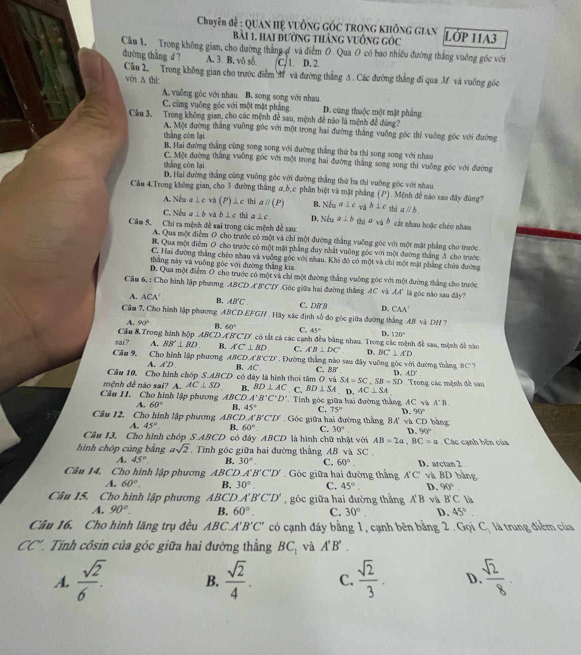 Chuyên đề : QUan Hệ vuÔng GÓc TrOng không gian LỚP 11A3
Bài 1. Hai đường tháng vuồng góc
Câu 1  Trong không gian, cho đường thẳng đ và điểm O. Qua O có bao nhiêu đường thắng vuông góc với
đường thẳng d A. 3 B. vô số C. 1 D. 2.
Câu 2, Trong không gian cho trước điểm M và đường thẳng Δ. Các đường thẳng đi qua Mỹ và vuỡng góc
với A thì:
A. vuông gốc với nhau B. song song với nhau.
C. cùng vuông góc với một mặt phẳng. D. cùng thuộc một mặt phẳng.
Câu 3. Trong không gian, cho các mệnh đề sau, mệnh đề nào là mệnh đề đúng?
A. Một đường thẳng vuông góc với một trong hai đường thắng vuông góc thì vuông góc với đường
thằng còn lại.
B. Hai đường thẳng cùng song song với đường thẳng thứ ba thì song song với nhau
C. Một đường thẳng vuông góc với một trong hai đường thẳng song song thì vuông góc với đường
thẳng còn lại
D. Hai đường thẳng cùng vuông góc với đường thẳng thứ ba thì vuồng góc với nhau
Câu 4.Trong không gian, cho 3 đường thẳng a,b,c phân biệt và mặt phẳng (P). Mệnh đề nào sau đây đúng?
A. Nếu a⊥ c và (P )⊥c thì aparallel (P) B. Neua⊥ c và b⊥ c thì aparallel b.
C. Nếu a⊥ b và b ⊥ c thì a⊥ c. D. Nếu a⊥ b thì avab cắt nhau hoặc chéo nhau
Câu 5. Chỉ ra mệnh đề sai trong các mệnh đề sau:
A. Qua một điểm O cho trước có một và chỉ một đường thẳng vuông góc với một mặt phẳng cho trước
B. Qua một điểm O cho trước có một mặt phẳng duy nhất vuông góc với một đường thẳng Δ cho trước
C. Hai đường thẳng chéo nhau và vuông góc với nhau. Khi đó có một và chỉ một mặt phẳng chứa đường
thắng này và vuông góc với đường thắng kia
D. Qua một điểm Ô cho trước có một và chi một đường thẳng vuông góc với một dường thẳng cho trước
Câu 6. : Cho hình lập phương ABCD.A'B'C'D' .Góc giữa hai đường thẳng AC và AA' là góc nào sau đây?
A. ACA'. B. AB'C C. DB'B . D. CAA′
Câu 7. Cho hình lập phương ABCD.EFGH . Hãy xác định số đo góc giữa đường thẳng AB và DH ?
B. 60°
A. 90° C. 45° D. 120°
Câu 8 Trong hình hộp ABCD.A' 'B'C'D' có tất cả các cạnh đều bằng nhau. Trong các mệnh đề sau, mệnh đề nào
sai? A. BB'⊥ BD B. A'C'⊥ BD C. A'B⊥ DC'. D. BC'⊥ A'D.
Câu 9. Cho hình lập phương ABCD.A'B'C'D'. Đường thẳng nào sau đây vuông góc với đường thằng BC' 7
A. A'D. B. AC . C. BB' D. AD'.
Câu 10. Cho hình chóp S.AB CD có đáy là hình thoi tâm O và SA=SC,SB=SD. Trong các mệnh đề sau
mệnh đề nào sai? A. AC⊥ SD B. BD⊥ AC. C. BD⊥ SA. D. AC⊥ SA
Câu 11. Cho hình lập phương ABCD. A'B'C'D' T Tính góc giữa hai đường thằng AC Cvà A'B.
A. 60°
B. 45° C. 75° D. 90°
Câu 12. Cho hình lập phương ABCD A'B'C'D'. Góc giữa hai đường thằng BA' và CD bằng
A. 45°. B. 60°. C. 30°. D. 90°.
Câu 13. Cho hình chóp S.ABCD có đáy ABCD 0là hình chữ nhật với AB=2a,BC=a. Các cạnh bên của
hình chóp cùng bằng asqrt(2). Tính góc giữa hai đường thẳng AB và SC .
A. 45°. B. 30°. C. 60°. D. arctan 2 .
Câu 14. Cho hình lập phương ABCD. A'B'C'D' Góc giữa hai đường thằng A'C' và BD bằng
A. 60°. B. 30°. C. 45°. D. 90°
Câu 15. Cho hình lập phương  ABCD. A'B'C'D' ,góc giữa hai đường thằng A'B và B'C là
A. 90°. B. 60°. C. 30°. D. 45°.
Câu 16. Cho hình lăng trụ đều 1 BC A'B'C' có cạnh đáy bằng 1, cạnh bên bằng 2 . Gọi C_1 là trung điểm của
CC' 1. Tính côsin của góc giữa hai đường thẳng BC_1 và A'B'.
A.  sqrt(2)/6 .  sqrt(2)/4 . C.  sqrt(2)/3 . D  sqrt(2)/8 .
B.