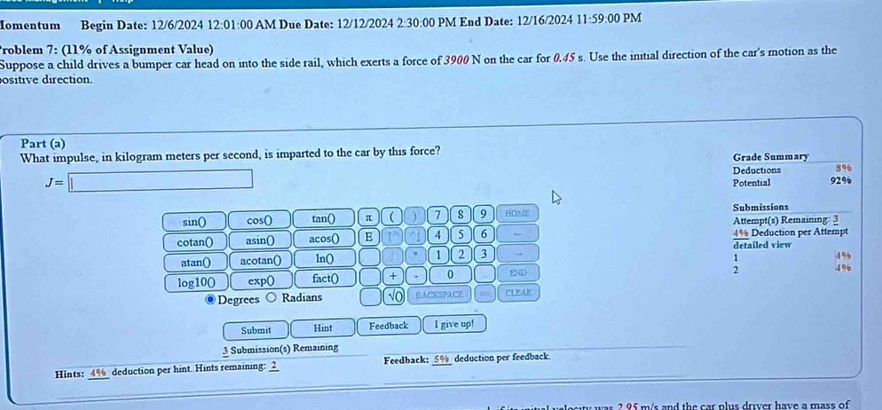 Iomentum Begin Date: 12/6/2024 12:01:00 AM Due Date: 12/12/2024 2:30:00 PM End Date: 12/16/2024 11:59:00 PM 
Problem 7: (11% of Assignment Value) 
Suppose a child drives a bumper car head on into the side rail, which exerts a force of 3900 N on the car for 0.45 s. Use the initial direction of the car's motion as the 
ositive direction. 
Part (a) 
What impulse, in kilogram meters per second, is imparted to the car by this force? Grade Summary
J=□ Deductions 8%
Potential 92%
Submissions 
sin() cos () tan() π (  7 8 9 HO2 Attempt(s) Remaining 3 
cotan() asin() acos() E ^ 4 5 6 detailed view 4% Deduction per Attempt 
atan() acotan() ln() 1 2 3 → 
log10() exp() fact() + . 0 END :
4%
4%
Degrees Radians BACKSPACE w CLEAR 
Submit Hint Feedback I give up! 
3 Submission(s) Remaining 
Hints: 4% _ deduction per hint. Hints remaining: ___ Feedback: 5% deduction per feedback 
2 95 m/s and the car plus driver have a mass of