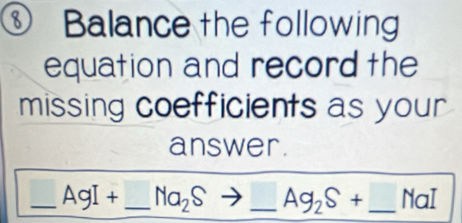 Balance the following 
equation and record the 
missing coefficients as your 
answer. 
_ -3, AgI+ _  Na_2Sto _ Ag_2S+ _  NaI