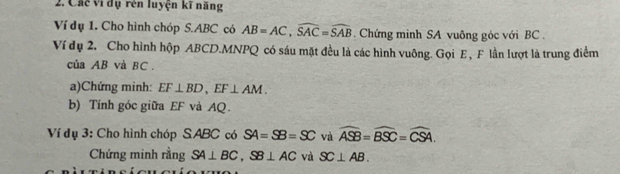 Các vi dụ rên luyện kĩ năng 
Ví dụ 1. Cho hình chóp S. ABC có AB=AC, widehat SAC=widehat SAB. Chứng minh SA vuông góc với BC. 
Ví dụ 2. Cho hình hộp ABCD. MNPQ có sáu mặt đều là các hình vuông. Gọi E , F lần lượt là trung điểm 
của AB và BC. 
a)Chứng minh: EF⊥ BD, EF⊥ AM. 
b) Tính góc giữa EF và AQ. 
Ví dụ 3: Cho hình chóp S ABC có SA=SB=SC và widehat ASB=widehat BSC=widehat CSA. 
Chứng minh rằng SA⊥ BC, SB⊥ AC và SC⊥ AB.