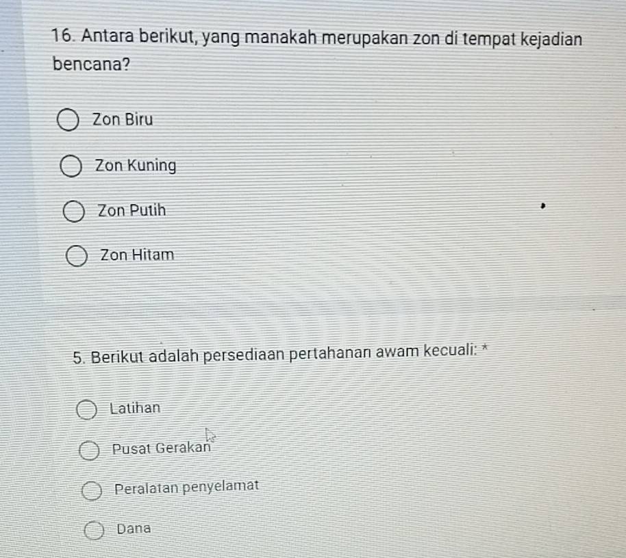 Antara berikut, yang manakah merupakan zon di tempat kejadian
bencana?
Zon Biru
Zon Kuning
Zon Putih
Zon Hitam
5. Berikut adalah persediaan pertahanan awam kecuali: *
Latihan
Pusat Gerakań
Peralatan penyelamat
Dana