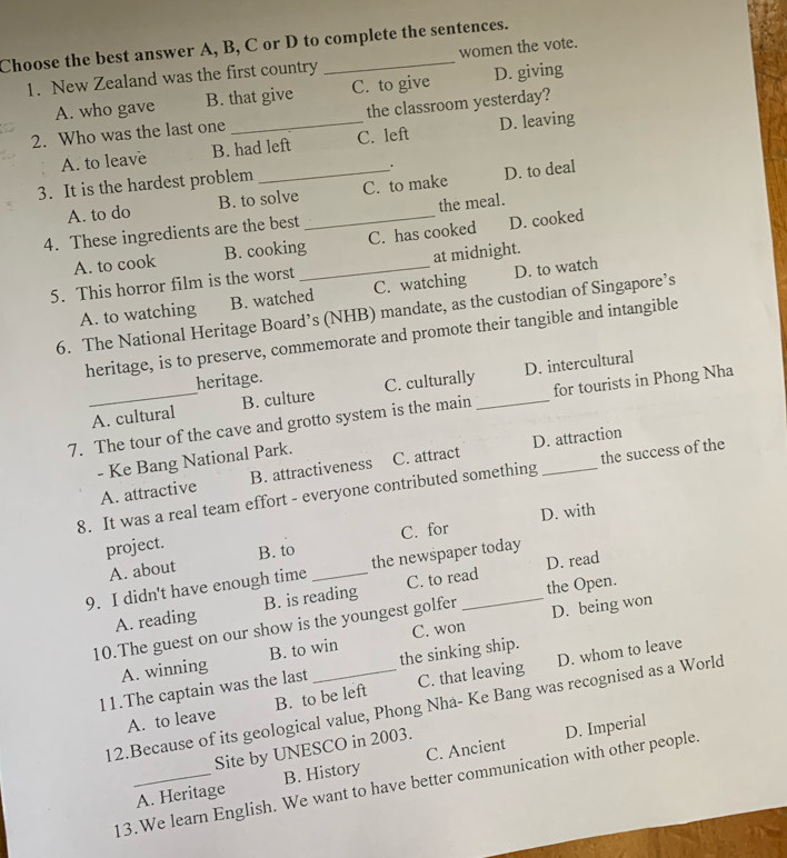 Choose the best answer A, B, C or D to complete the sentences.
1. New Zealand was the first country women the vote.
A. who gave B. that give C. to give D. giving
2. Who was the last one _the classroom yesterday?
A. to leave B. had left C. left D. leaving
3. It is the hardest problem
.
A. to do B. to solve C. to make D. to deal
4. These ingredients are the best _the meal.
A. to cook B. cooking C. has cooked D. cooked
5. This horror film is the worst _at midnight.
A. to watching B. watched C. watching D. to watch
6. The National Heritage Board’s (NHB) mandate, as the custodian of Singapore’s
heritage, is to preserve, commemorate and promote their tangible and intangible
heritage.
A. cultural B. culture C. culturally D. intercultural
7. The tour of the cave and grotto system is the main _for tourists in Phong Nha
- Ke Bang National Park. C. attract
A. attractive B. attractiveness D. attraction
8. It was a real team effort - everyone contributed something _the success of the
C. for D. with
project. B. to
A. about
9. I didn't have enough time _the newspaper today
A. reading B. is reading C. to read D. read
D. being won
10.The guest on our show is the youngest golfer the Open.
A. winning B. to win C. won
D. whom to leave
11.The captain was the last _the sinking ship.
A. to leave B. to be left C. that leaving
12.Because of its geological value, Phong Nha- Ke Bang was recognised as a World
Site by UNESCO in 2003.
D. Imperial
A. Heritage B. History C. Ancient
13.We learn English. We want to have better communication with other people.