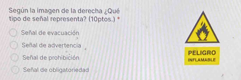 Según la imagen de la derecha ¿Qué
tipo de señal representa? (10ptos.) *
Señal de evacuación
Señal de advertencia
PELIGRO
Señal de prohibición INFLAMABLE
Señal de obligatoriedad