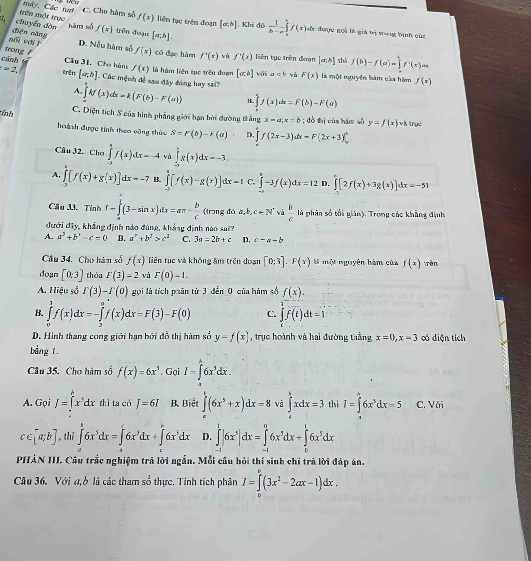 trên một trục
máy. Các turh C. Cho hàm số f(x) liên tục trên đoạn [a;b]. Khi đó  1/b-a ∈tlimits _a^(bf(x) đã được gọi là giá trị trung bình của
chuyển dòn hàm số f(x) trên đoạn [a;b].
điện năng
trong 
nối với l D. Nếu hàm số f(x) có đạo hàm f'(x) và f'(x) liên tục trên đoạn [a;b] thì f(b)-f(a)=∈tlimits _a^bf^,)(x) lx
cánh Câu 31. Cho hàm f(x) là hàm liên tục trên đoạn [a;b] với a và F(x) là một nguyên hàm của hàm
=2, trên [a;b]. Các mệnh đề sau đây đúng hay sai?
f(x)
A. ∈tlimits kf(x)dx=k(F(b)-F(a))
B. ∈tlimits 'f(x)dx=F(b)-F(a)
C. Diện tích S của hình phẳng giới hạn bởi đường thẳng x=a;x=b
tính ; đồ thị của hàm số y=f(x) và trục
hoành được tính theo công thức S=F(b)-F(a) D. ∈tlimits _a^(bf(2x+3)dx=F(2x+3)|_a^b
Câu 32. Cho ∈tlimits _(-3)^0f(x)dx=-4 và ∈tlimits _(-3)^0g(x)dx=-3.
A. ∈tlimits _(-3)^0[f(x)+g(x)]dx=-7 B. ∈tlimits _(-1)^0[f(x)-g(x)]dx=1 C. ∈tlimits ^circ)-3f(x)dx=12 D. ∈tlimits _(-3)^0[2f(x)+3g(x)]dx=-51
Câu 33. Tính I=∈tlimits _0^((frac π)3)(3-sin x)dx=aπ - b/c  (trong đó a,b,c∈ N^* và  b/c  là phân số tối giản). Trong các khẳng định
dưới đây, khẳng định nào đúng, khẳng định nào sai?
A. a^3+b^3-c=0 B. a^2+b^2>c^2 C. 3a=2b+c D. c=a+b
Câu 34. Cho hàm số f(x) liên tục và không âm trên đoạn [0;3].F(x) là một nguyên hàm của f(x) trên
đoạn [0;3] thỏa F(3)=2 và F(0)=1.
A. Hiệu số F(3)-F(0) gọi là tích phân từ 3 đến 0 của hàm số f(x).
B. ∈tlimits _0^(3f(x)dx=-∈tlimits _3^0f(x)dx=F(3)-F(0) ∈tlimits _0^3f(t)dt=1
C.
D. Hình thang cong giới hạn bởi đồ thị hàm số y=f(x) , trục hoành và hai đường thắng x=0,x=3 có diện tích
bằng 1.
Câu 35. Cho hàm số f(x)=6x^5). Gọi I=∈t 6x^5dx.
A. Gọi J=∈tlimits _a^(bx^5)dx thì ta có J=6I B. Biết ∈tlimits (6x^5+x)dx=8 và ∈t^bxdx=3 thì I=∈tlimits _a^(b6x^5)dx=5 C. Với
c∈ [a;b] , thì ∈tlimits _a^(b6x^5)dx=∈tlimits _a^(c6x^5)dx+∈tlimits _a^(b6x^5)dx D. ∈tlimits _(-1)^1|6x^5|dx=∈tlimits _(-1)^06x^5dx+∈tlimits _0^(16x^5)dx
PHÀN III. Câu trắc nghiệm trả lời ngắn. Mỗi câu hỏi thí sinh chỉ trả lời đáp án.
Câu 36. Với a,b là các tham số thực. Tính tích phân I=∈tlimits _0^(b(3x^2)-2ax-1)dx.