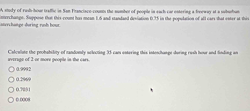 A study of rush-hour traffic in San Francisco counts the number of people in each car entering a freeway at a suburban
interchange. Suppose that this count has mean 1.6 and standard deviation 0.75 in the population of all cars that enter at this
interchange during rush hour.
Calculate the probability of randomly selecting 35 cars entering this interchange during rush hour and finding an
average of 2 or more people in the cars.
0.9992
0.2969
0.7031
0.0008