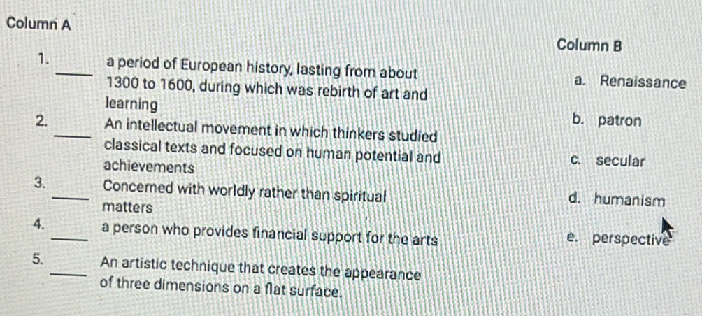 Column A Column B
1._ a period of European history, lasting from about a. Renaissance
1300 to 1600, during which was rebirth of art and
learning
b. patron
2. _An intellectual movement in which thinkers studied
classical texts and focused on human potential and c. secular
achievements
3._ Concerned with worldly rather than spiritual d. humanism
matters
4. _a person who provides financial support for the arts e perspective
5._ An artistic technique that creates the appearance
of three dimensions on a flat surface.