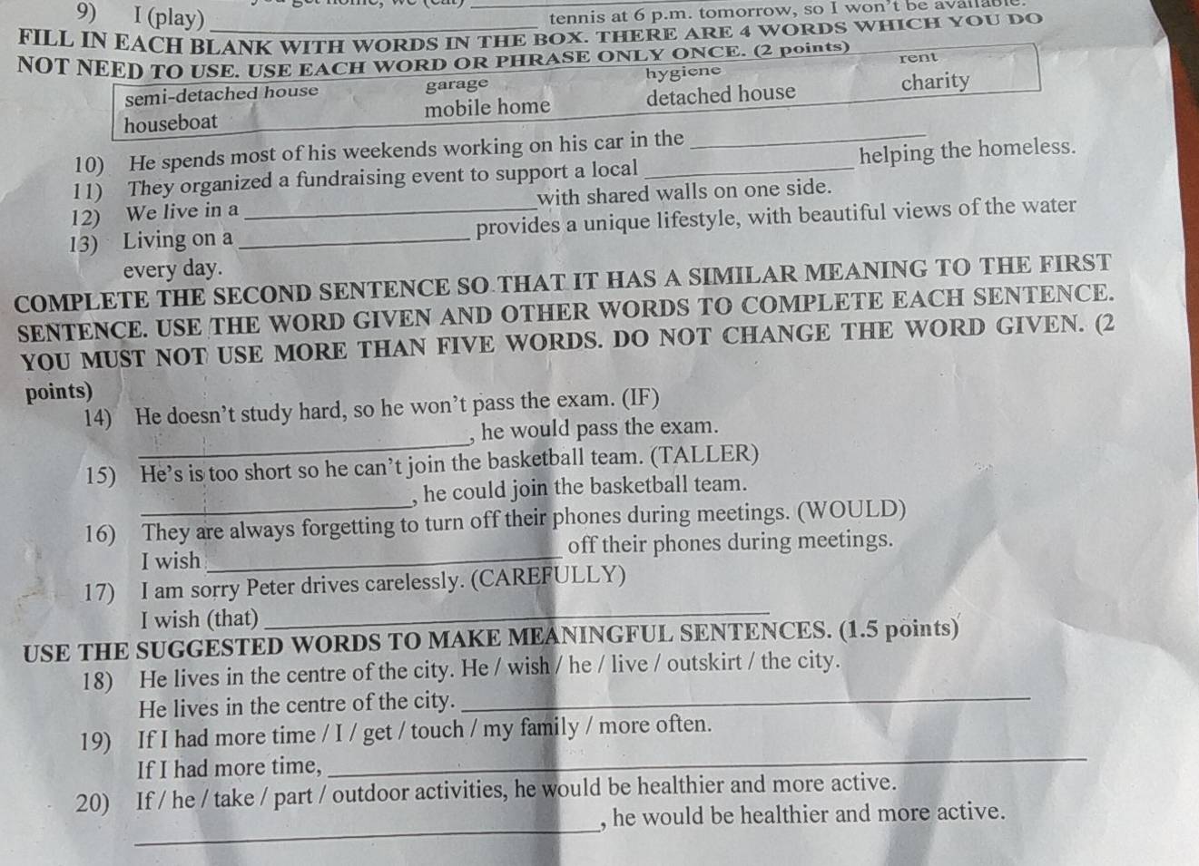 (play)
_tennis at 6 p.m. tomorrow, so I won’t be available
FILL IN EACH BLANK WITH WORDS IN THE BOX. THERE ARE 4 WORDS WHICH YOU DO
NOT NEED TO USE. USE EACH WORD OR PHRASE ONLY ONCE. (2 points)
semi-detached house garage hygiene rent
houseboat mobile home detached house
charity
10) He spends most of his weekends working on his car in the
_
11) They organized a fundraising event to support a local _helping the homeless.
12) We live in a with shared walls on one side.
13) Living on a __provides a unique lifestyle, with beautiful views of the water
every day.
COMPLETE THE SECOND SENTENCE SO THAT IT HAS A SIMILAR MEANING TO THE FIRST
SENTENCE. USE THE WORD GIVEN AND OTHER WORDS TO COMPLETE EACH SENTENCE.
YOU MUST NOT USE MORE THAN FIVE WORDS. DO NOT CHANGE THE WORD GIVEN. (2
points)
_
14) He doesn’t study hard, so he won’t pass the exam. (IF)
, he would pass the exam.
15) He’s is too short so he can’t join the basketball team. (TALLER)
_
, he could join the basketball team.
16) They are always forgetting to turn off their phones during meetings. (WOULD)
I wish _off their phones during meetings.
_
17) I am sorry Peter drives carelessly. (CAREFULLY)
I wish (that)
USE THE SUGGESTED WORDS TO MAKE MEANINGFUL SENTENCES. (1.5 points)
_
18) He lives in the centre of the city. He / wish / he / live / outskirt / the city.
He lives in the centre of the city.
19) If I had more time / I / get / touch / my family / more often.
If I had more time,
_
_
20) If / he / take / part / outdoor activities, he would be healthier and more active.
, he would be healthier and more active.