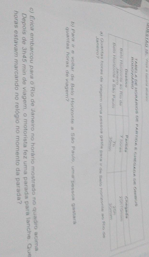 SUESTÃO 10: Veja a labela abáiz 
a) Quantas horas de viagem uma pessoa gasta para ir de Belo horizonte ao 
Janeiro7 
b) Para ir e voltar de Belo Horizonte a São Paulo, uma pessoa gastará 
quantas horas de viagem? 
c) Érica embarcou para o Rio de Janeiro no horário mostrado no quadro acima. 
Depois de 3h45 min de viagem, o motorista fez uma parada para lanche. Que 
horas estavam marcando no relógio no momento da parada?
