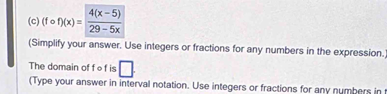 (fcirc f)(x)= (4(x-5))/29-5x 
(Simplify your answer. Use integers or fractions for any numbers in the expression. 
The domain of f ∘ f is □. 
(Type your answer in interval notation. Use integers or fractions for any numbers in