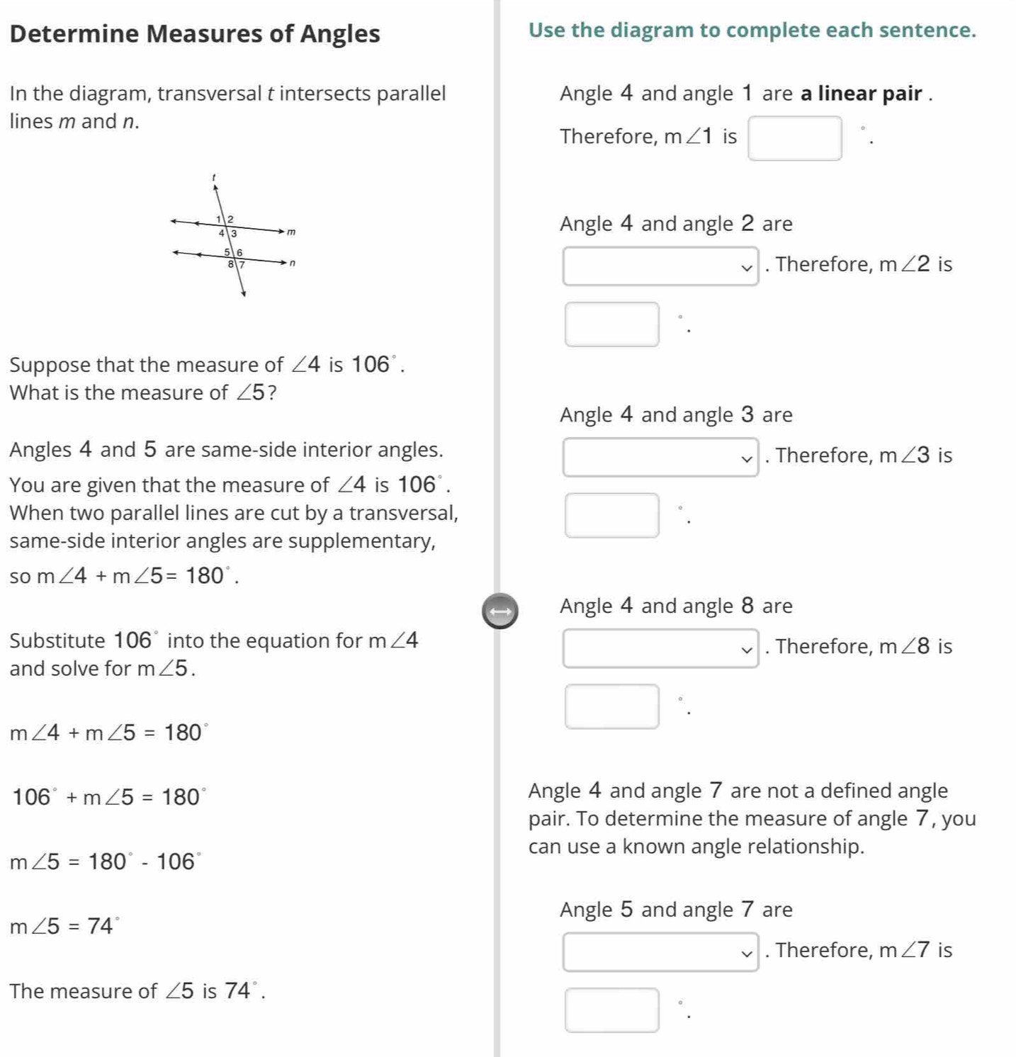 Determine Measures of Angles Use the diagram to complete each sentence. 
In the diagram, transversal t intersects parallel Angle 4 and angle 1 are a linear pair . 
lines m and n. 
Therefore, m∠ 1 is □°
Angle 4 and angle 2 are 
. Therefore, m∠ 2 is 
□ `. 
Suppose that the measure of ∠ 4 is 106°. 
What is the measure of ∠ 5 ? 
Angle 4 and angle 3 are 
Angles 4 and 5 are same-side interior angles. . Therefore, m∠ 3 is 
You are given that the measure of ∠ 4 is 106°. 
When two parallel lines are cut by a transversal, ^ `. 
same-side interior angles are supplementary, 
so m∠ 4+m∠ 5=180°. 
Angle 4 and angle 8 are 
□  
Substitute 106° into the equation for m∠ 4. Therefore, m∠ 8 is 
and solve for m∠ 5. 
□ °.
m∠ 4+m∠ 5=180°
106°+m∠ 5=180° Angle 4 and angle 7 are not a defined angle 
pair. To determine the measure of angle 7, you 
can use a known angle relationship.
m∠ 5=180°-106°
Angle 5 and angle 7 are
m∠ 5=74°
□ . Therefore, m∠ 7 is 
The measure of ∠ 5 is 74°. 
□ `.