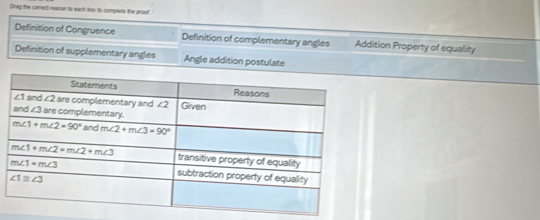 Drap the comrect reason to each bex to complate the propt
Definition of Congruence Definition of complementary angles Addition Property of equality
Definition of supplementary angles Angle addition postulate