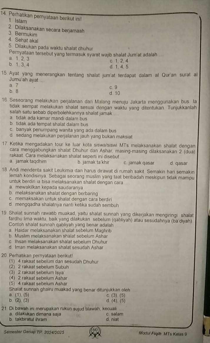 Perhatikan pemyataan berikut ini!
1 Islam
2 Dilaksanakan secara berjamaah
3. Bermukim
4 Sehat akal
5 Dilakukan pada waktu shalat dhuhur
Pernyataan tersebut yang termasuk syarat wajib shalat Jum at adalah
a 1 2 3 c 1, 2,4
b. 1, 3, 4 d 1. 4. 5
15 Ayat yang menerangkan tentang shalat jum'at terdapat dalam al Qur'an surat al
Jumu ah ayat
a 7 c 9
b 8 d 10
16 Seseorang melakukan perjalanan dan Malang menuju Jakarta menggunakan bus. Ia
tidak sempat melakukan shalat sesuai dengan waktu yang ditentukan. Tunjukkanlah
salah satu sebab diperbolehkannya shalat jamak
a tidak ada kamar mandi dalam bus
b tidak ada tempat shalat dalam bus
c. banyak penumpang wanita yang ada dalam bus
d sedang melakukan perjalanan jauh yang bukan maksiat
17 Ketika mengadakan tour ke luar kota siswa/siswi MTs melaksanakan shalat dengan
cara menggabungkan shalat Dhuhur dan Ashar, masing-masing dilaksanakan 2 (dua)
rakaat Cara melaksanakan shalat seperti ini disebut
a jamak taqdhim b. jamak ta'khir c. jamak qasar d qasar
18 Andi menderita sakit Leukimia dan harus dirawat di rumah sakit Semakin hari semakin
lemah kondisinya. Sebagai seorang muslim yang taat beribadah meskipun tidak mampu
untuk berdiri ia bisa melaksanakan shalat dengan cara
a mewakılkan kepada saudaranya
b melaksanakan shalat dengan berbaring
c memaksakan untuk shalat dengan cara berdiri
d mengqadha shalatnya nanti ketika sudah sembuh
19 Shalat sunnah rawatib muakad, yaitu shalat sunnah yang dikerjakan mengiringi shalat
fardhu lima waktu, baik yang dilakukan sebelum (qabliyah) atau sesudahnya (ba'diyah)
Contoh shalat sunnah qabliyah yang benar adalah
a Haidar melaksanakan shalat sebelum Maghrib
b Muslim melaksanakan shalat sebelum Ashar
c Ihsan melaksanakan shalat sebelum Dhuhur
d Iman melaksanakan shalat sesudah Ashar
20 Perhatikan pernyataan berikut!
(1) 4 rakaat sebelum dan sesudah Dhuhur
(2) 2 rakaat sebelum Subuh
(3) 2 rakaat sebelum Isya
(4) 2 rakaat sebelum Ashar
(5) 4 rakaat sebelum Ashar
Shalat sunnah ghairu muakad yang benar ditunjukkan oleh
a. (1). (5) c (3) (5)
b. (2). (3) d (4). (5)
21 Di bawah ini merupakan rukun sujud tilawah, kecuali
a dilakukan dimana saja c salam
b takbiratul ihram d. niat
Semester Genap TP. 2024/2025 Modul Fiqih MTs Kelas 9