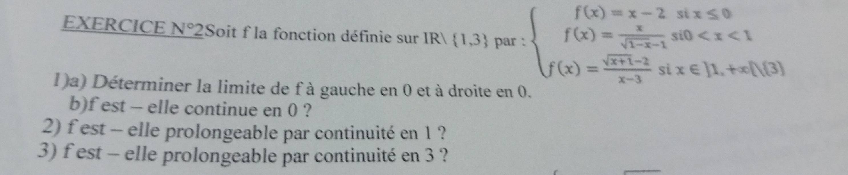 EXERCICE N°2 Soit f la fonction définie sur IR  1,3 par : beginarrayl f(x)=x-2six≤slant 0 f(x)= x/sqrt(1-x)-1 si0
1)a) Déterminer la limite de f à gauche en 0 et à droite en 0.
b)f est - elle continue en 0 ?
2) f est - elle prolongeable par continuité en 1 ?
3) f est - elle prolongeable par continuité en 3 ?