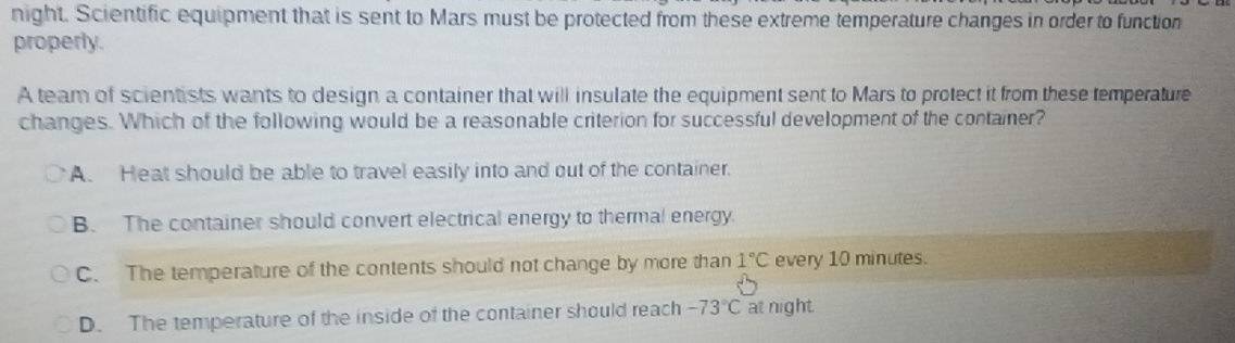 night. Scientific equipment that is sent to Mars must be protected from these extreme temperature changes in order to function
properly.
A team of scientists wants to design a container that will insulate the equipment sent to Mars to protect it from these temperature
changes. Which of the following would be a reasonable criterion for successful development of the container?
A. Heat should be able to travel easily into and out of the container.
B. The container should convert electrical energy to thermal energy
C. The temperature of the contents should not change by more than 1°C every 10 minutes.
D. The temperature of the inside of the container should reach -73°C at night