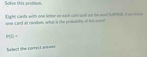 Solve this problem. 
Eight cards with one letter on each card spell out the word SURPRISE. If you choose 
one card at random, what is the probability of this event?
P(S)=
Select the correct answer.