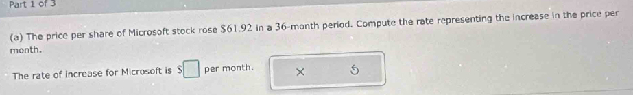 The price per share of Microsoft stock rose $61.92 in a 36-month period. Compute the rate representing the increase in the price per 
month. 
The rate of increase for Microsoft is $□ per month. 
5