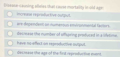 Disease-causing alleles that cause mortality in old age:
increase reproductive output.
are dependent on numerous environmental factors.
decrease the number of offspring produced in a lifetime.
have no effect on reproductive output.
decrease the age of the first reproductive event.