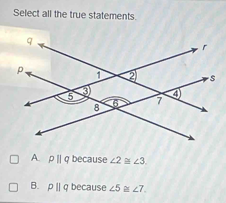 Select all the true statements.
A. pparallel q because ∠ 2≌ ∠ 3.
B. pparallel q because ∠ 5≌ ∠ 7.