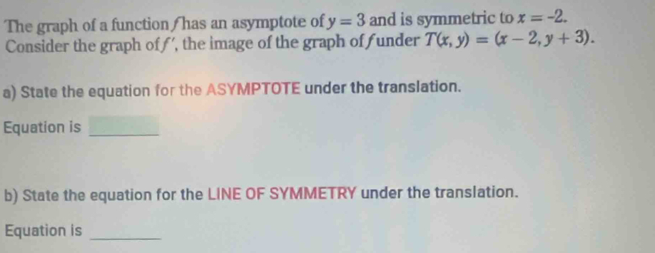 The graph of a function/ has an asymptote of y=3 and is symmetric to x=-2. 
Consider the graph off', the image of the graph off under T(x,y)=(x-2,y+3). 
a) State the equation for the ASYMPTOTE under the translation.
Equation is_
b) State the equation for the LINE OF SYMMETRY under the translation.
Equation is_