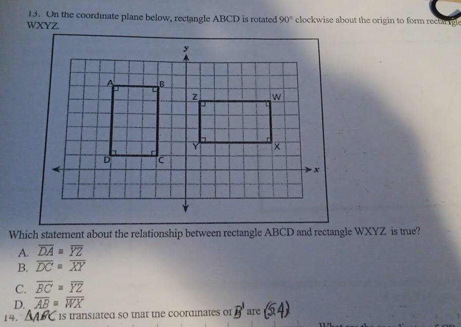 On the coordinate plane below, rectangle ABCD is rotated 90° clockwise about the origin to form rectal igle
WXYZ.
Which statement about the relationship between rectangle ABCD and rectangle WXYZ is true?
A. overline DAequiv overline YZ
B. overline DC≌ overline XY
C. overline BC≌ overline YZ
D. overline AB≌ overline WX
14. 1s transiated so tnat the coordinates or B' are (5,4)